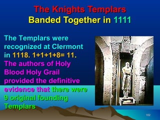 The Knights Templars
      Banded Together in 1111
The Templars were
recognized at Clermont
in 1118. 1+1+1+8= 11.
The authors of Holy
Blood Holy Grail
provided the definitive
evidence that there were
9 original founding
Templars
                                102
 