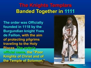 The Knights Templars
       Banded Together in 1111

The order was Officially
founded in 1118 by the
Burgundian knight Yves
de Faillon, with the aim
of protecting pilgrims
traveling to the Holy
Places. The order's
official name, the "Poor
Knights of Christ and of
the Temple of Solomon,”
                                 104
 