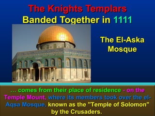 The Knights Templars
      Banded Together in 1111

                                The El-Aska
                                  Mosque




  … comes from their place of residence - on the
Temple Mount, where its members took over the el-
Aqsa Mosque, known as the "Temple of Solomon"
               by the Crusaders.               105
 