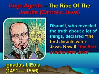 Gogs Agents – The Rise Of The
    Jesuits (Catholic Jews)

                  Disraeli, who revealed
                  the truth about a lot of
                  things, declared “the
                  first Jesuits were
                  Jews. Now if “the first
                  Jesuits were Jews”

Ignatius LIEola
(1491 — 1556).                        106
 