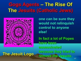 Gogs Agents – The Rise Of
  The Jesuits (Catholic Jews)
                  one can be sure they
                  would not relinquish
                  control to anyone
                  else!
                  In fact a lot of Popes
                  have been
                  assassinated
                  because they tried to
The Jesuit Logo   remove the Jesuits
                                       107
 