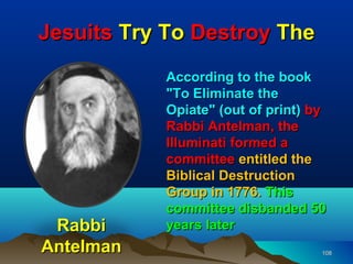 Jesuits Try To Destroy The
           According to the book
           "To Eliminate the
           Opiate" (out of print) by
           Rabbi Antelman, the
           Illuminati formed a
           committee entitled the
           Biblical Destruction
           Group in 1776. This
           committee disbanded 50
 Rabbi     years later
Antelman                           108
 