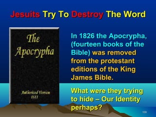 Jesuits Try To Destroy The Word

             In 1826 the Apocrypha,
             (fourteen books of the
             Bible) was removed
             from the protestant
             editions of the King
             James Bible.
             What were they trying
             to hide – Our Identity
             perhaps?             109
 