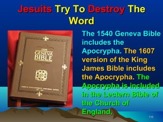 Jesuits Try To Destroy The
           Word
             The 1540 Geneva Bible
             includes the
             Apocrypha. The 1607
             version of the King
             James Bible includes
             the Apocrypha. The
             Apocrypha is included
             in the Lectern Bible of
             the Church of
             England,
                                110
 