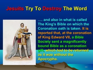 Jesuits Try To Destroy The Word

            …. and also in what is called
            The King's Bible on which the
            Coronation oath is taken. It is
            reported that, at the coronation
            of King Edward VII, a Bible
            Society sent a magnificently
            bound Bible as a coronation
            gift, which had to be returned
            as it was without the
            Apocrypha.

                                       111
 