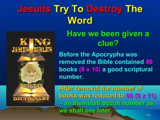 Jesuits Try To Destroy The
           Word
          Have we been given a
                 clue?
        Before the Apocrypha was
        removed the Bible contained 80
        books (8 x 10) a good scriptural
        number.
        After removal the number of
        books was reduced to 66 (6 x 11)
        – an Illuminati occult number as
        we shall see later
                                      112
                                     112
 