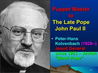 Puppet Master
      to
The Late Pope
 John Paul II
• Peter-Hans
  Kolvenbach (1928--)
  Jesuit General
  since 1983 – Jewish
  “Black Pope”

                 114
 