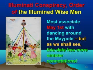 Illuminati Conspiracy, Order
  of the Illumined Wise Men
              Most associate
              May 1st with
              dancing around
              the Maypole – but
              as we shall see,
              this date has more
              sinister
              connotations!
                               115
 