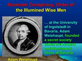 Illuminati Conspiracy, Order of
    the Illumined Wise Men

                 … at the University
                 of Ingolstadt in
                 Bavaria, Adam
                 Weishaupt, founded
                 a secret society
                 called the Ancient
                 and Illuminated
                 Seers of Bavaria
Adam Weishaupt
                                  117
 