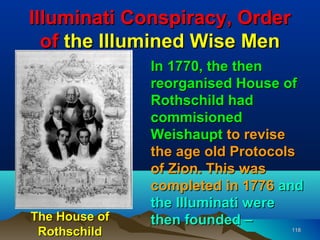 Illuminati Conspiracy, Order
  of the Illumined Wise Men
               In 1770, the then
               reorganised House of
               Rothschild had
               commisioned
               Weishaupt to revise
               the age old Protocols
               of Zion. This was
               completed in 1776 and
               the Illuminati were
The House of   then founded –
 Rothschild                       118
 