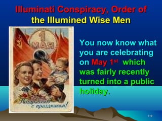 Illuminati Conspiracy, Order of
    the Illumined Wise Men

               You now know what
               you are celebrating
               on May 1st which
               was fairly recently
               turned into a public
               holiday.

                                  119
 