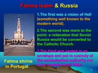 Fatima Isalm & Russia
                1.The first was a vision of Hell
                (something well known to the
                modern world).
                2.The second was more to the
                point: a reiteration that Soviet
                Russia would be converted to
                the Catholic Church.
                3.The third was sealed in an
                envelope and put in custody of
Fatima shrine   the ecclesiastical authority not
                to be revealed until 1960.
in Portugal.
                                               12
 