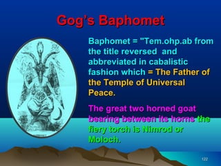 Gog’s Baphomet
    Baphomet = "Tem.ohp.ab from
    the title reversed and
    abbreviated in cabalistic
    fashion which = The Father of
    the Temple of Universal
    Peace.
    The great two horned goat
    bearing between its horns the
    fiery torch is Nimrod or
    Moloch.

                              122
 