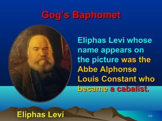 Gog’s Baphomet

               Eliphas Levi whose
               name appears on
               the picture was the
               Abbe Alphonse
               Louis Constant who
               became a cabalist.


Eliphas Levi                    123
 