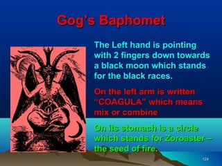 Gog’s Baphomet
    The Left hand is pointing
    with 2 fingers down towards
    a black moon which stands
    for the black races.
    On the left arm is written
    “COAGULA” which means
    mix or combine
    On its stomach is a circle
    which stands for Zoroaster –
    the seed of fire.
                             124
 