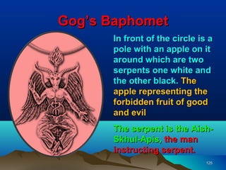 Gog’s Baphomet
       In front of the circle is a
       pole with an apple on it
       around which are two
       serpents one white and
       the other black. The
       apple representing the
       forbidden fruit of good
       and evil
       The serpent is the Aish-
       Skhul-Apis, the man
       instructing serpent.
                                125
 