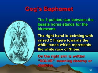 Gog’s Baphomet
   The 5 pointed star between the
   beasts horns stands for the
   Idumeans.
   The right hand is pointing with
   raised 2 fingers towards the
   white moon which represents
   the white race of Shem.
   On the right arm is written
   “SOLVE” meaning destroy or
   dissolve.
                               126
 