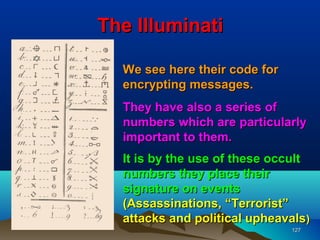 The Illuminati

  We see here their code for
  encrypting messages.
  They have also a series of
  numbers which are particularly
  important to them.
  It is by the use of these occult
  numbers they place their
  signature on events
  (Assassinations, “Terrorist”
  attacks and political upheavals)
                               127
 