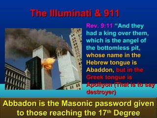 The Illuminati & 911
                    Rev. 9:11 “And they
                    had a king over them,
                    which is the angel of
                    the bottomless pit,
                    whose name in the
                    Hebrew tongue is
                    Abaddon, but in the
                    Greek tongue is
                    Apollyon (That is to say
                    destroyer)
Abbadon is the Masonic password given
   to those reaching the 17th Degree   128
 