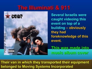 The Illuminati & 911
                             Several Israelis were
                             caught videoing this
                             event on top of a
                             building – obviously
                             they had
                             foreknowledge of this
                             event.

                             This was made into
                             music album cover

Their van in which they transported their equipment
belonged to Moving Systems Incorporated         129
 