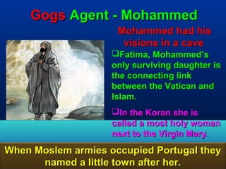 Gogs Agent - Mohammed
                     Mohammed had his
                      visions in a cave
                    Fatima, Mohammed’s
                    only surviving daughter is
                    the connecting link
                    between the Vatican and
                    Islam.
                    In the Koran she is
                    called a most holy woman
                    next to the Virgin Mary.
When Moslem armies occupied Portugal they
      named a little town after her.      13
 