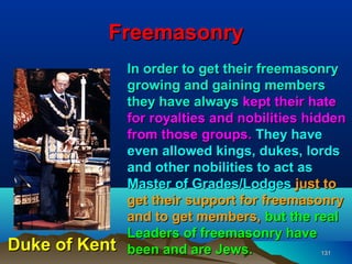 Freemasonry
               In order to get their freemasonry
               growing and gaining members
               they have always kept their hate
               for royalties and nobilities hidden
               from those groups. They have
               even allowed kings, dukes, lords
               and other nobilities to act as
               Master of Grades/Lodges just to
               get their support for freemasonry
               and to get members, but the real
               Leaders of freemasonry have
Duke of Kent   been and are Jews.              131
 