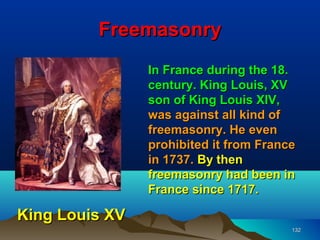 Freemasonry
                In France during the 18.
                century. King Louis, XV
                son of King Louis XIV,
                was against all kind of
                freemasonry. He even
                prohibited it from France
                in 1737. By then
                freemasonry had been in
                France since 1717.

King Louis XV
                                        132
 