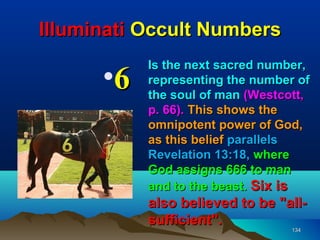 Illuminati Occult Numbers
           Is the next sacred number,
      •6   representing the number of
           the soul of man (Westcott,
           p. 66). This shows the
           omnipotent power of God,
           as this belief parallels
           Revelation 13:18, where
           God assigns 666 to man
           and to the beast. Six is
           also believed to be "all-
           sufficient".
                                  134
 