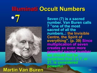 Illuminati Occult Numbers
   •7              Seven (7) is a sacred
                   number. Van Buren calls
                   7 "one of the most
                   sacred of all the
                   numbers..: the Invisible
                   Centre, the Spirit of
                   everything". (p. 39) Since
                   multiplication of seven
                   creates an even more
                   powerful sacred number,
                   we should not be
                   surprised that 3 x 7, or
                   21, is considered
                   powerful.
Martin Van Buren                          135
 