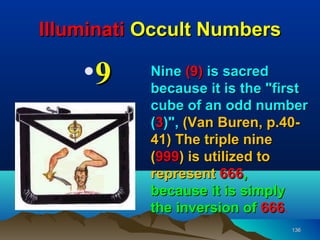 Illuminati Occult Numbers

    •9     Nine (9) is sacred
           because it is the "first
           cube of an odd number
           (3)", (Van Buren, p.40-
           41) The triple nine
           (999) is utilized to
           represent 666,
           because it is simply
           the inversion of 666.
                              666
                                136
 