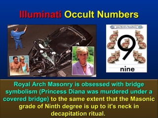 Illuminati Occult Numbers




   Royal Arch Masonry is obsessed with bridge
 symbolism (Princess Diana was murdered under a
covered bridge) to the same extent that the Masonic
     grade of Ninth degree is up to it's neck in
                decapitation ritual.             137
 