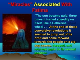 “Miracles” Associated With
          Fatima
          "The sun became pale, three
          times it turned speedily on
          itself, like a Catherine
          wheel . . . At the end of these
          convulsive revolutions it
          seemed to jump out of its
          orbit and come forward
          towards the people on a zig-
          zag course, stopped, and
          returned again to its normal
          position.
                                      14
 