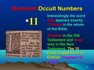 Illuminati Occult Numbers
            Interestingly the word
    •11     Gog appears exactly
            11 times in the whole
            of the Bible.
            10 times in the Old
            Testament and once
            only in the New
            Testament. The 10
            times it appears is in
            Ezekiel, Chapters 38
            and 39.
                                     141
 