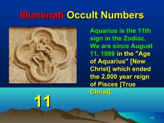 Illuminati Occult Numbers
              Aquarius is the 11th
              sign in the Zodiac.
              We are since August
              11, 1999 in the "Age
              of Aquarius" [New
              Christ] which ended
              the 2,000 year reign
              of Pisces [True
              Christ].

  11
                                143
 