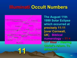 Illuminati Occult Numbers
              The August 11th
              1999 Solar Eclipse
              which occurred at
              precisely 11:11
              [over Cornwall,
              UK]. Biblical
              numerology – 11 =
              11th Hour – Nearing
              Christ’s return. To

   11         Britain??
                                144
 