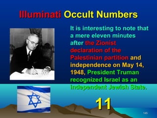 Illuminati Occult Numbers
          It is interesting to note that
          a mere eleven minutes
          after the Zionist
          declaration of the
          Palestinian partition and
          independence on May 14,
          1948, President Truman
          recognized Israel as an
          independent Jewish State.


                   11                145
 