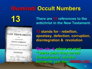 Illuminati Occult Numbers

13      There are 13 references to the
        antichrist in the New Testament.

        13 stands for - rebellion,
        apostasy, defection, corruption,
        disintegration & revolution

        Gen. xiv. 4, where we read
        'Twelve years they served
        Chedorlaomer, and the
        thirteenth year they REBELLED.
                                    146
 