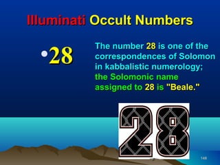 Illuminati Occult Numbers

 •28
          The number 28 is one of the
          correspondences of Solomon
          in kabbalistic numerology;
          the Solomonic name
          assigned to 28 is "Beale."




                                 148
 