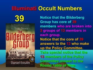 Illuminati Occult Numbers
 39       Notice that the Bilderberg
          Group has core of 39
          members who are broken into
          3 groups of 13 members in
          each group.
          Notice that the core of 39
          answers to the 13 who make
          up the Policy Committee.
          Take special notice that the
          13 members of the Policy
          Committee answer to the
          Round Table of Nine.       152
 