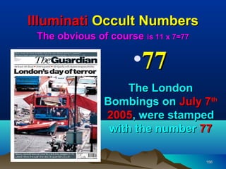 Illuminati Occult Numbers
 The obvious of course is 11 x 7=77

                      •77
                    The London
               Bombings on July 7th
               2005, were stamped
                with the number 77

                                      156
 