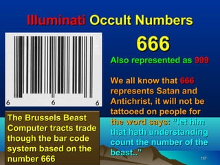 Illuminati Occult Numbers
                               666
                        Also represented as 999

                        We all know that 666
                        represents Satan and
                        Antichrist, it will not be
                        tattooed on people for
The Brussels Beast      the word says: “let him
Computer tracts trade   that hath understanding
though the bar code     count the number of the
system based on the     beast..”
number 666                                       157
 