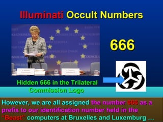 Illuminati Occult Numbers


                                    666

     Hidden 666 in the Trilateral
        Commission Logo
However, we are all assigned the number 666 as a
prefix to our identification number held in the
“Beast” computers at Bruxelles and Luxemburg …  158
 