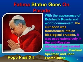 Fatima Statue Goes On
         Parade
                With the appearance of
                Bolshevik Russia and
                world communism, the
                cult soon was
                transformed into an
                ideological crusade. It
                was used extensively in
                the anti-Russian
                ideological war carried
                out by Pius XII, Cardinal
                Spellman and John
Pope Pius XII   Foster Dulles        16
 