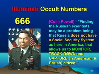 Illuminati Occult Numbers

666         [Colin Powell] - "Finding
            the Russian scientists
            may be a problem being
            that Russia does not have
            a Social Security System,
            as here in America, that
            allows us to MONITOR,
            TRACK DOWN and
            CAPTURE an American (&
            British) citizen.”
                                 160
 
