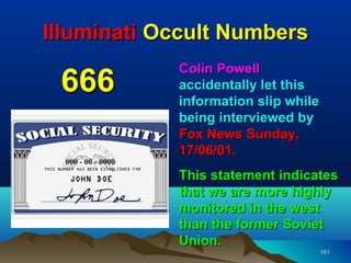 Illuminati Occult Numbers
            Colin Powell
 666        accidentally let this
            information slip while
            being interviewed by
            Fox News Sunday,
            17/06/01.
            This statement indicates
            that we are more highly
            monitored in the west
            than the former Soviet
            Union.
                                     161
 