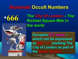 Illuminati Occult Numbers

•666    The City Of London – The
        Richest Square Mile in
        the world

          Occupies 677 acres –
          which can be expressed
          as 666 + 11 marking The
          City of London as part of
          the Beast System.
                                 164
 