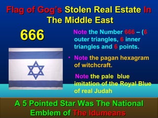Flag of Gog’s Stolen Real Estate In
         The Middle East
   666           Note the Number 666 – (6
                 outer triangles, 6 inner
                 triangles and 6 points.
               • Note the pagan hexagram
                 of witchcraft.
                  Note the pale blue
                 imitation of the Royal Blue
                 of real Judah

  A 5 Pointed Star Was The National
      Emblem of The Idumeans             166
 