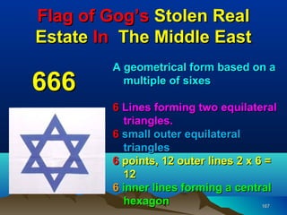 Flag of Gog’s Stolen Real
Estate In The Middle East
        A geometrical form based on a
666       multiple of sixes

        6 Lines forming two equilateral
          triangles.
        6 small outer equilateral
          triangles
        6 points, 12 outer lines 2 x 6 =
          12
        6 inner lines forming a central
          hexagon                     167
 