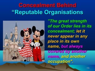Concealment Behind
“Reputable Organisations
            "The great strength
            of our Order lies in its
            concealment; let it
            never appear in any
            place in its own
            name, but always
            covered by another
            name, and another
            occupation".
                                 174
 
