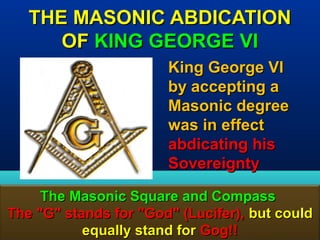 THE MASONIC ABDICATION
      OF KING GEORGE VI
                       King George VI
                       by accepting a
                       Masonic degree
                       was in effect
                       abdicating his
                       Sovereignty

     The Masonic Square and Compass
The "G" stands for "God" (Lucifer), but could
           equally stand for Gog!!       178
 